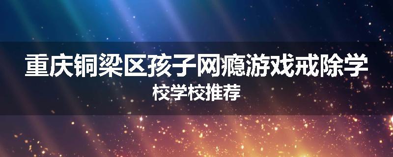 重庆铜梁区孩子网瘾游戏戒除学校学校推荐