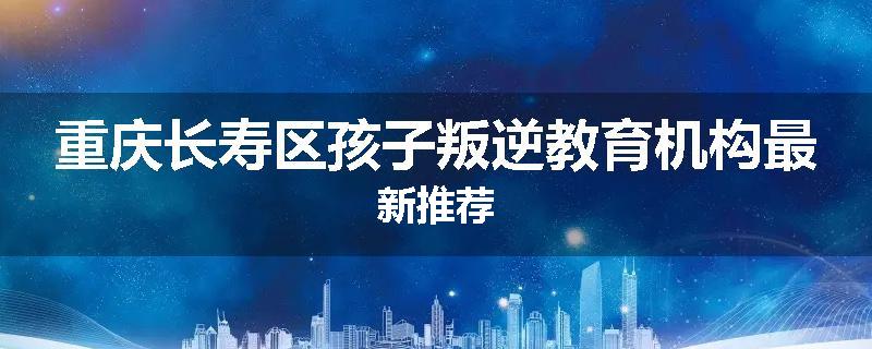 重庆长寿区孩子叛逆教育机构最新推荐
