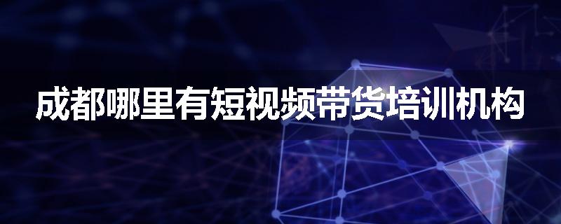 成都哪里有短视频带货培训机构