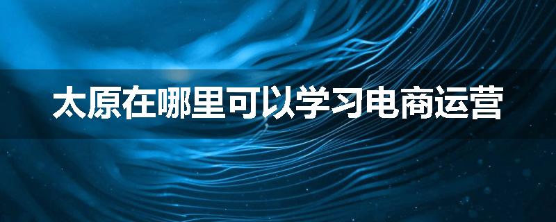 太原在哪里可以学习电商运营