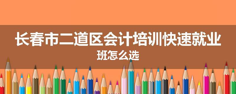 长春市二道区会计培训快速就业班怎么选