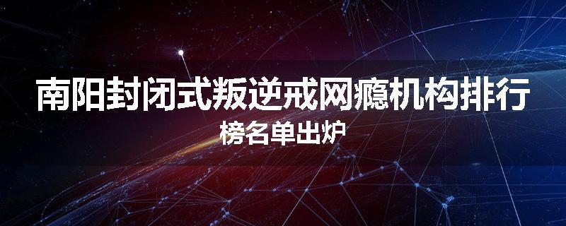 南阳封闭式叛逆戒网瘾机构排行榜名单出炉