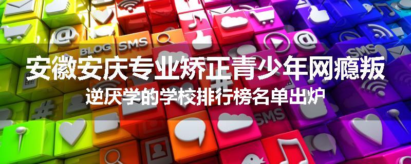 安徽安庆专业矫正青少年网瘾叛逆厌学的学校排行榜名单出炉