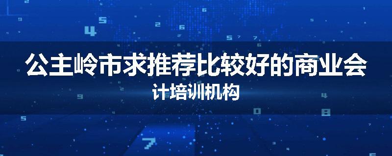 公主岭市求推荐比较好的商业会计培训机构