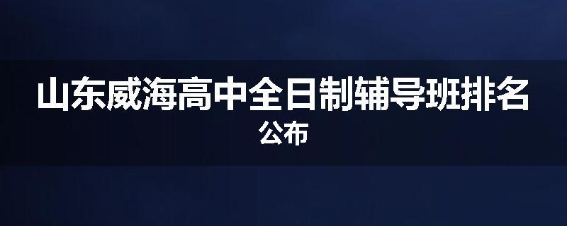 山东威海高中全日制辅导班排名公布