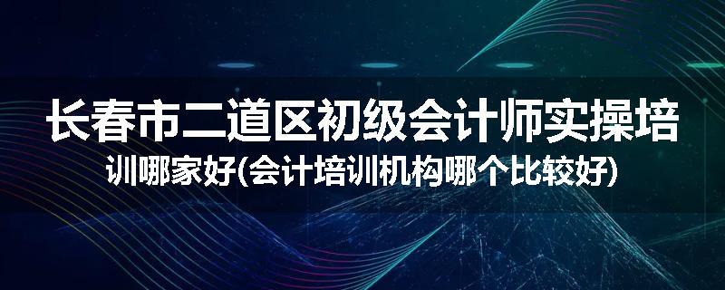 长春市二道区初级会计师实操培训哪家好(会计培训机构哪个比较好)