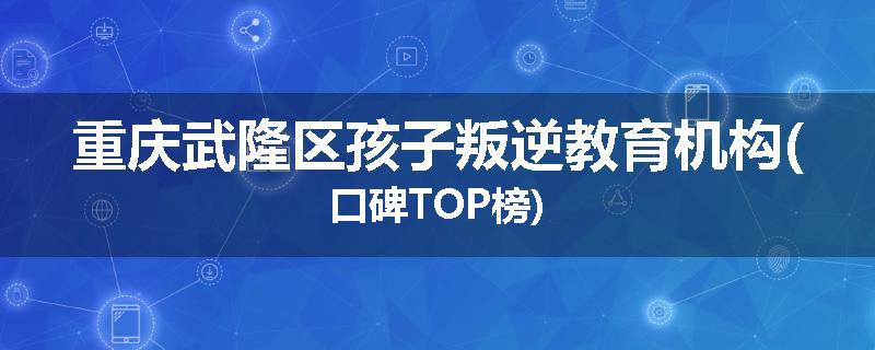 重庆武隆区孩子叛逆教育机构(口碑TOP榜)