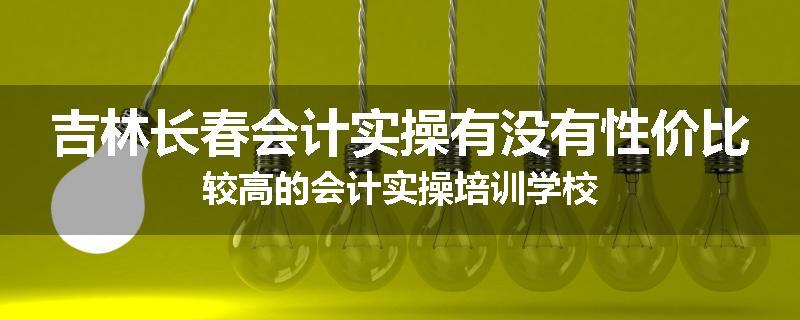 吉林长春会计实操有没有性价比较高的会计实操培训学校