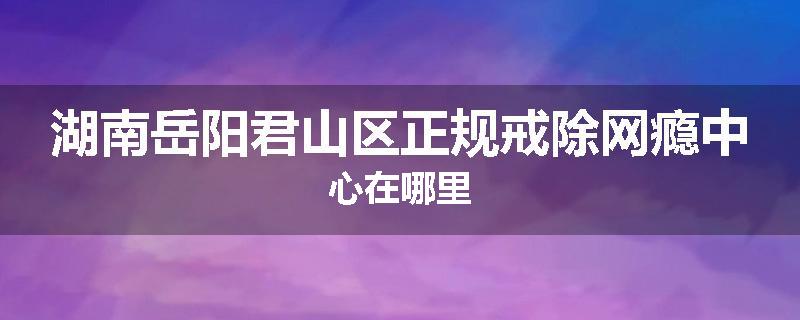 湖南岳阳君山区正规戒除网瘾中心在哪里