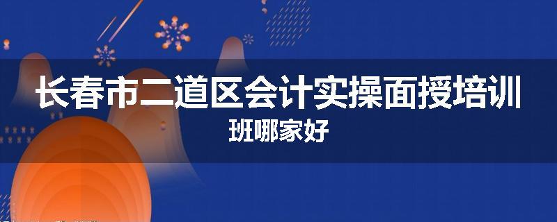 长春市二道区会计实操面授培训班哪家好