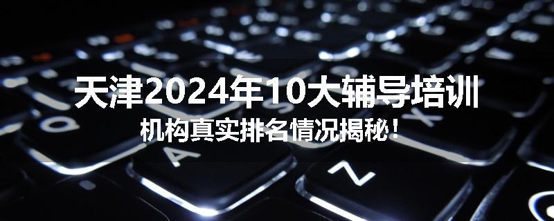 天津2024年10大辅导培训机构真实排名情况揭秘！