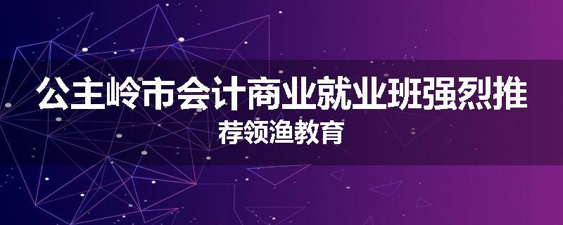 公主岭市会计商业就业班强烈推荐领渔教育
