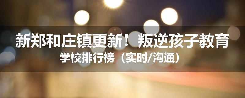新郑和庄镇更新！叛逆孩子教育学校排行榜（实时/沟通）