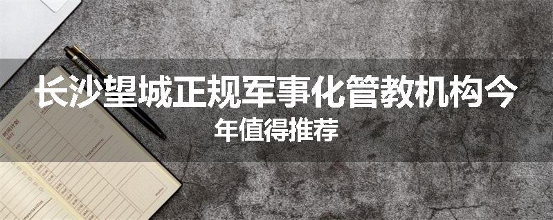 长沙望城正规军事化管教机构今年值得推荐