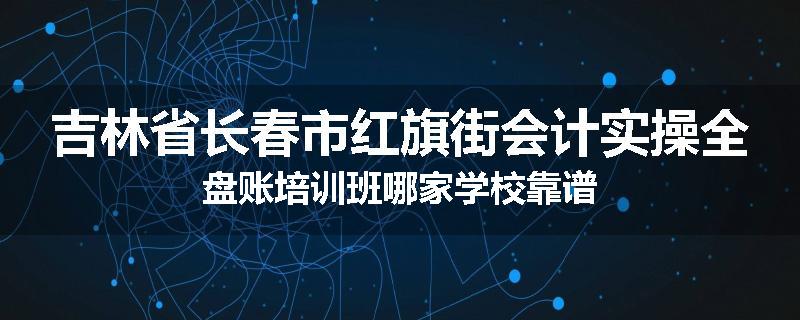 吉林省长春市红旗街会计实操全盘账培训班哪家学校靠谱