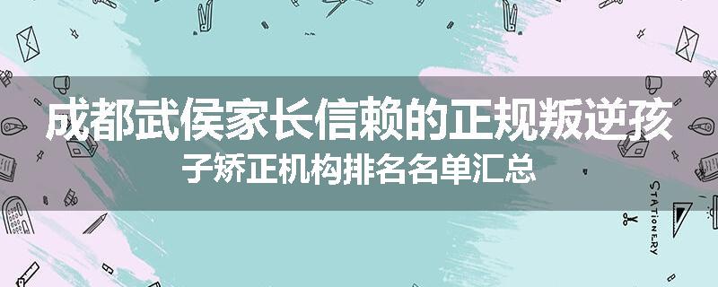 成都武侯家长信赖的正规叛逆孩子矫正机构排名名单汇总