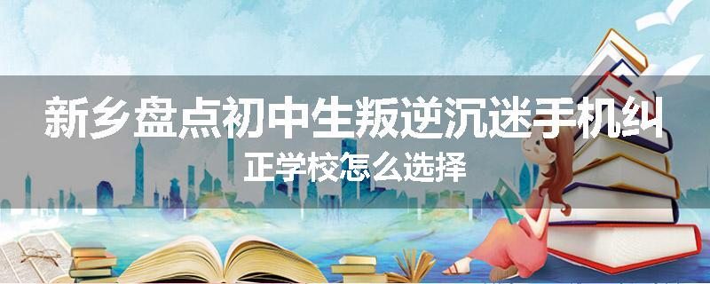 新乡盘点初中生叛逆沉迷手机纠正学校怎么选择