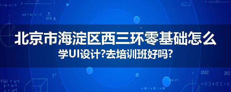 北京市海淀区西三环零基础怎么学UI设计?去培训班好吗?