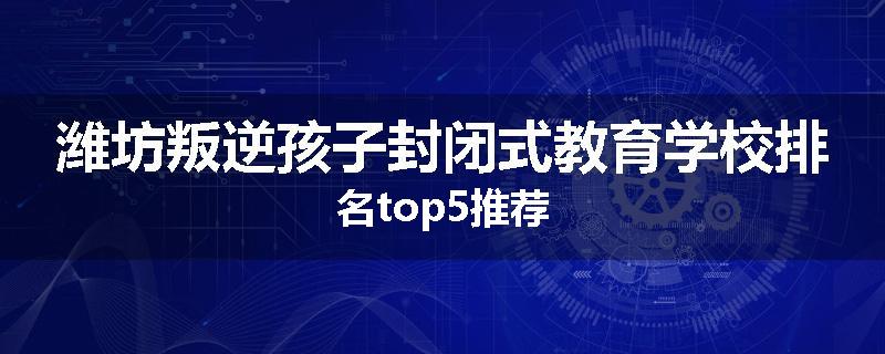潍坊叛逆孩子封闭式教育学校排名top5推荐