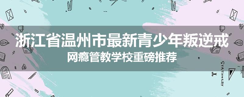 浙江省温州市最新青少年叛逆戒网瘾管教学校重磅推荐