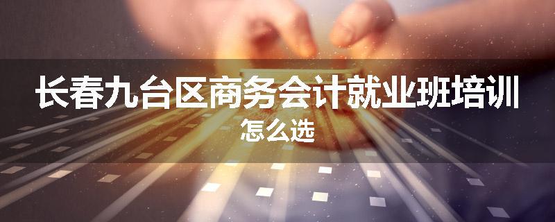 长春九台区商务会计就业班培训怎么选