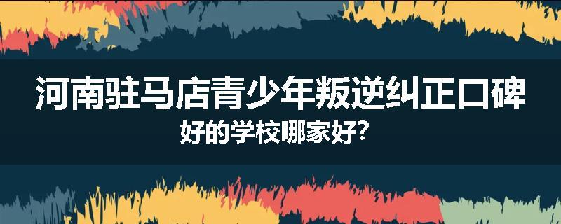 河南驻马店青少年叛逆纠正口碑好的学校哪家好？