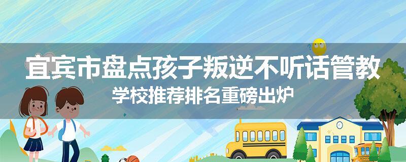 宜宾市盘点孩子叛逆不听话管教学校推荐排名重磅出炉