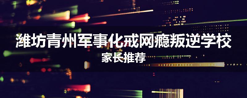 潍坊青州军事化戒网瘾叛逆学校家长推荐