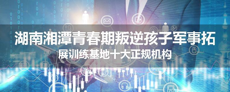 湖南湘潭青春期叛逆孩子军事拓展训练基地十大正规机构