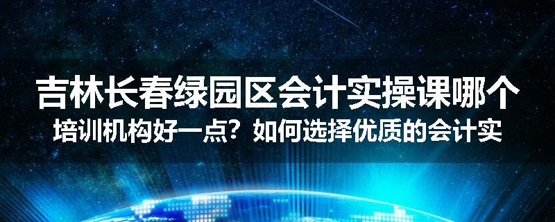 吉林长春绿园区会计实操课哪个培训机构好一点？如何选择优质的会计实操培训机构