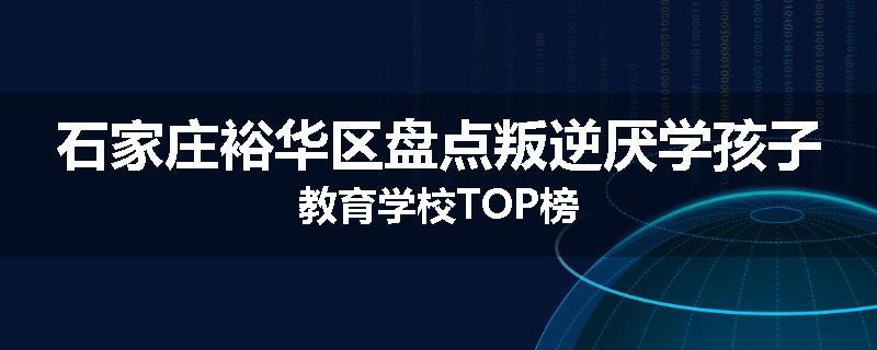 石家庄裕华区盘点叛逆厌学孩子教育学校TOP榜