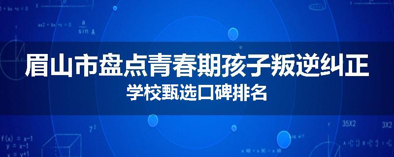 眉山市盘点青春期孩子叛逆纠正学校甄选口碑排名