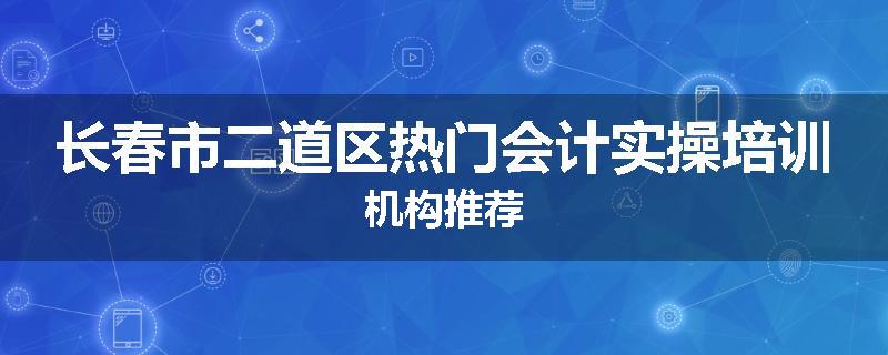 长春市二道区热门会计实操培训机构推荐