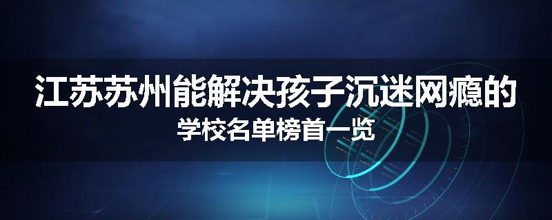 江苏苏州能解决孩子沉迷网瘾的学校名单榜首一览