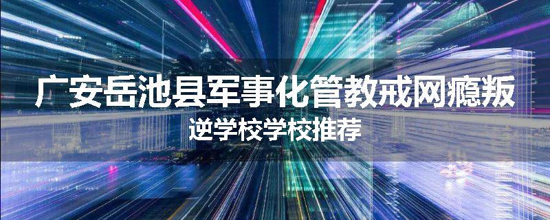 广安岳池县军事化管教戒网瘾叛逆学校学校推荐