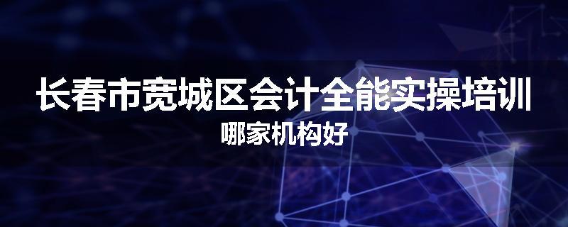 长春市宽城区会计全能实操培训哪家机构好
