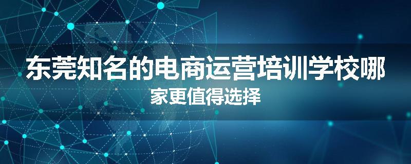 东莞知名的电商运营培训学校哪家更值得选择