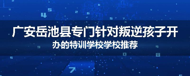 广安岳池县专门针对叛逆孩子开办的特训学校学校推荐