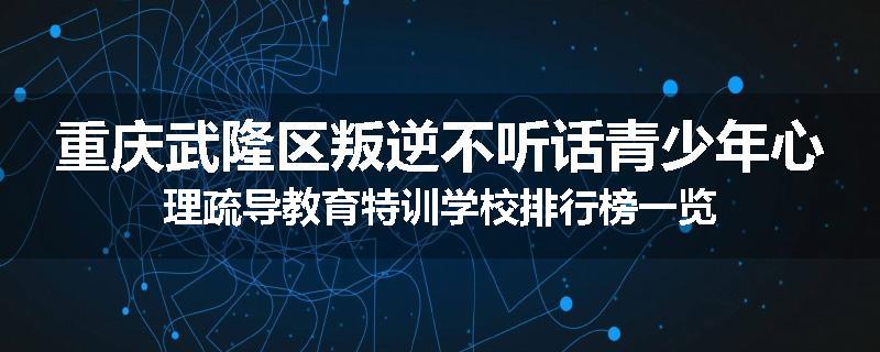 重庆武隆区叛逆不听话青少年心理疏导教育特训学校排行榜一览