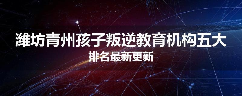 潍坊青州孩子叛逆教育机构五大排名最新更新