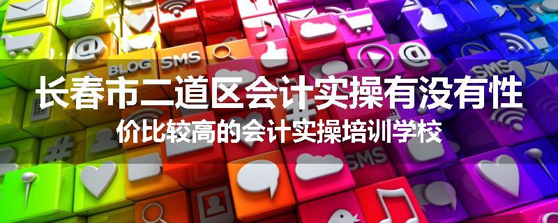 长春市二道区会计实操有没有性价比较高的会计实操培训学校