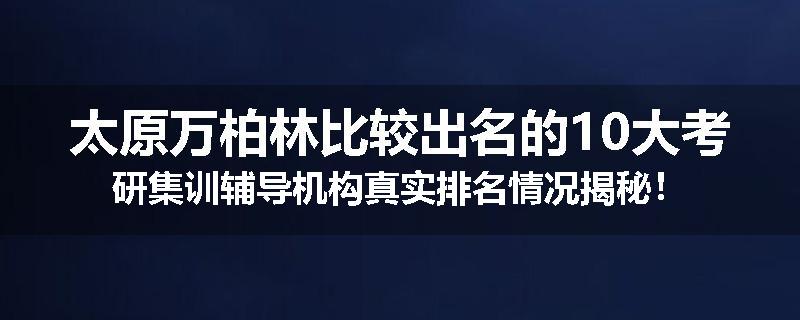 太原万柏林比较出名的10大考研集训辅导机构真实排名情况揭秘！