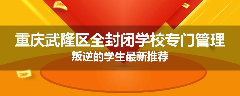 重庆武隆区全封闭学校专门管理叛逆的学生最新推荐
