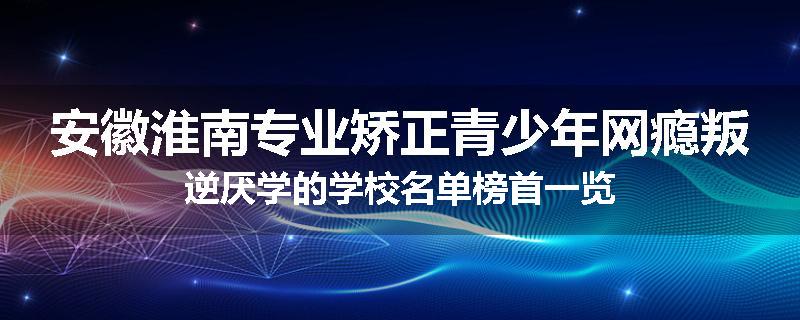 安徽淮南专业矫正青少年网瘾叛逆厌学的学校名单榜首一览