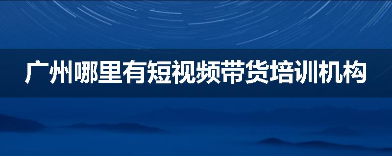 广州哪里有短视频带货培训机构
