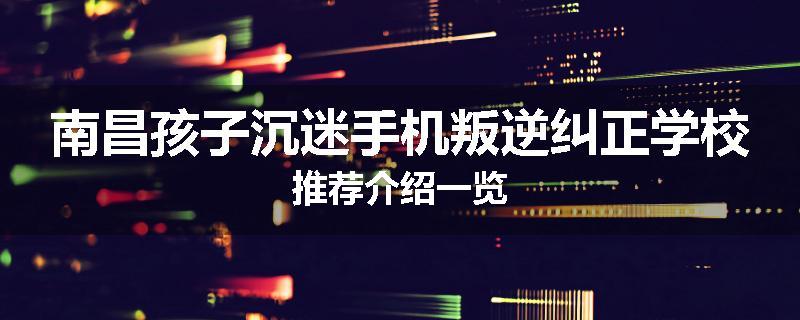南昌孩子沉迷手机叛逆纠正学校推荐介绍一览