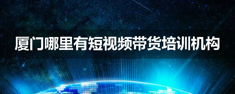 厦门哪里有短视频带货培训机构