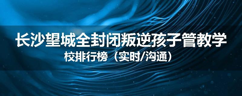 长沙望城全封闭叛逆孩子管教学校排行榜（实时/沟通）