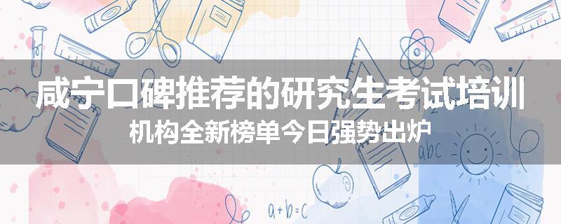 咸宁口碑推荐的研究生考试培训机构全新榜单今日强势出炉