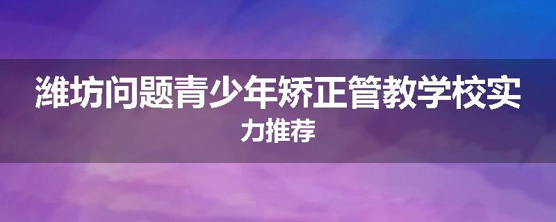 潍坊问题青少年矫正管教学校实力推荐